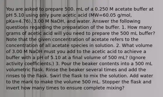 You are asked to prepare 500. mL of a 0.250 M acetate buffer at pH 5.10 using only pure acetic acid (MW=60.05 g/mol, pKa=4.76), 3.00 M NaOH, and water. Answer the following questions regarding the preparation of the buffer. 1. How many grams of acetic acid will you need to prepare the 500 mL buffer? Note that the given concentration of acetate refers to the concentration of all acetate species in solution. 2. What volume of 3.00 M NaOH must you add to the acetic acid to achieve a buffer with a pH of 5.10 at a final volume of 500 mL? (Ignore activity coefficients.) 3. Pour the beaker contents into a 500 mL volumetric flask. Rinse the beaker several times and add the rinses to the flask. Swirl the flask to mix the solution. Add water to the mark to make the volume 500 mL. Stopper the flask and invert how many times to ensure complete mixing?