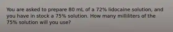 You are asked to prepare 80 mL of a 72% lidocaine solution, and you have in stock a 75% solution. How many milliliters of the 75% solution will you use?