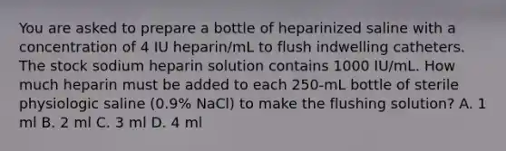 You are asked to prepare a bottle of heparinized saline with a concentration of 4 IU heparin/mL to flush indwelling catheters. The stock sodium heparin solution contains 1000 IU/mL. How much heparin must be added to each 250-mL bottle of sterile physiologic saline (0.9% NaCl) to make the flushing solution? A. 1 ml B. 2 ml C. 3 ml D. 4 ml