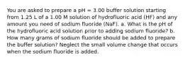 You are asked to prepare a pH = 3.00 buffer solution starting from 1.25 L of a 1.00 M solution of hydrofluoric acid (HF) and any amount you need of sodium fluoride (NaF). a. What is the pH of the hydrofluoric acid solution prior to adding sodium fluoride? b. How many grams of sodium fluoride should be added to prepare the buffer solution? Neglect the small volume change that occurs when the sodium fluoride is added.