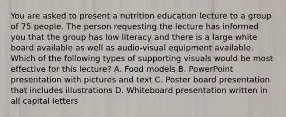 You are asked to present a nutrition education lecture to a group of 75 people. The person requesting the lecture has informed you that the group has low literacy and there is a large white board available as well as audio-visual equipment available. Which of the following types of supporting visuals would be most effective for this lecture? A. Food models B. PowerPoint presentation with pictures and text C. Poster board presentation that includes illustrations D. Whiteboard presentation written in all capital letters