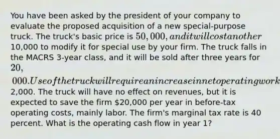 You have been asked by the president of your company to evaluate the proposed acquisition of a new special-purpose truck. The truck's basic price is 50,000, and it will cost another10,000 to modify it for special use by your firm. The truck falls in the MACRS 3-year class, and it will be sold after three years for 20,000. Use of the truck will require an increase in net operating working capital of2,000. The truck will have no effect on revenues, but it is expected to save the firm 20,000 per year in before-tax operating costs, mainly labor. The firm's marginal tax rate is 40 percent. What is the operating cash flow in year 1?