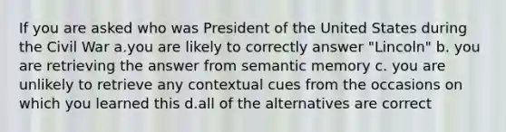 If you are asked who was President of the United States during the Civil War a.you are likely to correctly answer "Lincoln" b. you are retrieving the answer from semantic memory c. you are unlikely to retrieve any contextual cues from the occasions on which you learned this d.all of the alternatives are correct