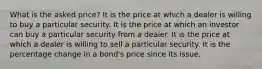 What is the asked price? It is the price at which a dealer is willing to buy a particular security. It is the price at which an investor can buy a particular security from a dealer. It is the price at which a dealer is willing to sell a particular security. It is the percentage change in a bond's price since its issue.