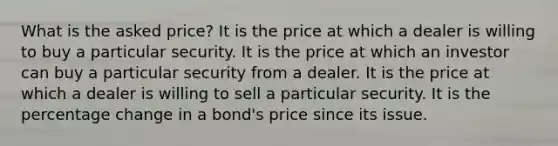 What is the asked price? It is the price at which a dealer is willing to buy a particular security. It is the price at which an investor can buy a particular security from a dealer. It is the price at which a dealer is willing to sell a particular security. It is the percentage change in a bond's price since its issue.