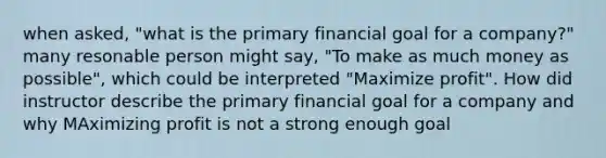 when asked, "what is the primary financial goal for a company?" many resonable person might say, "To make as much money as possible", which could be interpreted "Maximize profit". How did instructor describe the primary financial goal for a company and why MAximizing profit is not a strong enough goal