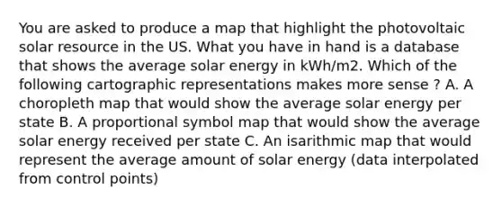 You are asked to produce a map that highlight the photovoltaic solar resource in the US. What you have in hand is a database that shows the average solar energy in kWh/m2. Which of the following cartographic representations makes more sense ? A. A choropleth map that would show the average solar energy per state B. A proportional symbol map that would show the average solar energy received per state C. An isarithmic map that would represent the average amount of solar energy (data interpolated from control points)