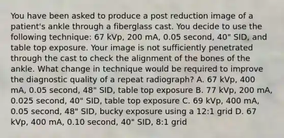 You have been asked to produce a post reduction image of a patient's ankle through a fiberglass cast. You decide to use the following technique: 67 kVp, 200 mA, 0.05 second, 40" SID, and table top exposure. Your image is not sufficiently penetrated through the cast to check the alignment of the bones of the ankle. What change in technique would be required to improve the diagnostic quality of a repeat radiograph? A. 67 kVp, 400 mA, 0.05 second, 48" SID, table top exposure B. 77 kVp, 200 mA, 0.025 second, 40" SID, table top exposure C. 69 kVp, 400 mA, 0.05 second, 48" SID, bucky exposure using a 12:1 grid D. 67 kVp, 400 mA, 0.10 second, 40" SID, 8:1 grid