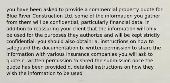 you have been asked to provide a commercial property quote for Blue River Construction Ltd. some of the information you gather from them will be confidential, particularly financial data. in addition to reassuring your client that the information will only be used for the purposes they authorize and will be kept strictly confidential, you should also obtain: a. instructions on how to safeguard this documentation b. written permission to share the information with various insurance companies you will ask to quote c. written permission to shred the submission once the quote has been provided d. detailed instructions on how they wish the information to be used