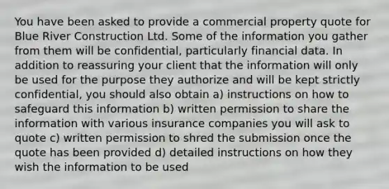 You have been asked to provide a commercial property quote for Blue River Construction Ltd. Some of the information you gather from them will be confidential, particularly financial data. In addition to reassuring your client that the information will only be used for the purpose they authorize and will be kept strictly confidential, you should also obtain a) instructions on how to safeguard this information b) written permission to share the information with various insurance companies you will ask to quote c) written permission to shred the submission once the quote has been provided d) detailed instructions on how they wish the information to be used