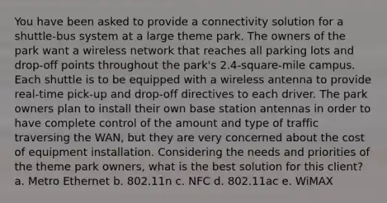 You have been asked to provide a connectivity solution for a shuttle-bus system at a large theme park. The owners of the park want a wireless network that reaches all parking lots and drop-off points throughout the park's 2.4-square-mile campus. Each shuttle is to be equipped with a wireless antenna to provide real-time pick-up and drop-off directives to each driver. The park owners plan to install their own base station antennas in order to have complete control of the amount and type of traffic traversing the WAN, but they are very concerned about the cost of equipment installation. Considering the needs and priorities of the theme park owners, what is the best solution for this client? a. Metro Ethernet b. 802.11n c. NFC d. 802.11ac e. WiMAX