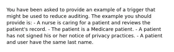 You have been asked to provide an example of a trigger that might be used to reduce auditing. The example you should provide is: - A nurse is caring for a patient and reviews the patient's record. - The patient is a Medicare patient. - A patient has not signed his or her notice of privacy practices. - A patient and user have the same last name.