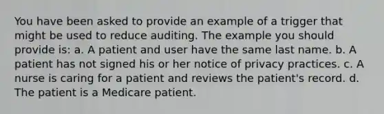 You have been asked to provide an example of a trigger that might be used to reduce auditing. The example you should provide is: a. A patient and user have the same last name. b. A patient has not signed his or her notice of privacy practices. c. A nurse is caring for a patient and reviews the patient's record. d. The patient is a Medicare patient.