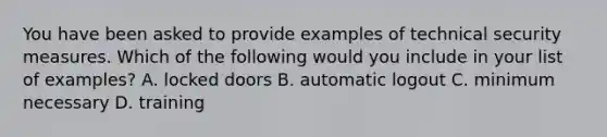 You have been asked to provide examples of technical security measures. Which of the following would you include in your list of examples? A. locked doors B. automatic logout C. minimum necessary D. training