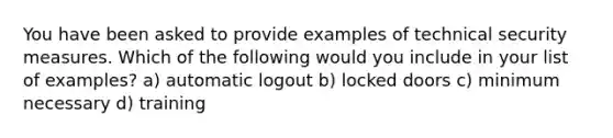 You have been asked to provide examples of technical security measures. Which of the following would you include in your list of examples? a) automatic logout b) locked doors c) minimum necessary d) training