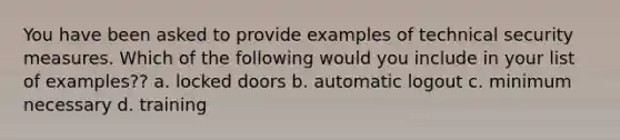 You have been asked to provide examples of technical security measures. Which of the following would you include in your list of examples?? a. locked doors b. automatic logout c. minimum necessary d. training