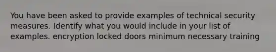 You have been asked to provide examples of technical security measures. Identify what you would include in your list of examples. encryption locked doors minimum necessary training