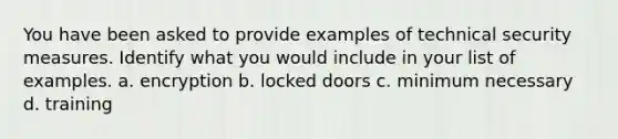 You have been asked to provide examples of technical security measures. Identify what you would include in your list of examples. a. encryption b. locked doors c. minimum necessary d. training