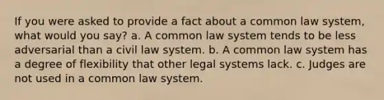 If you were asked to provide a fact about a common law system, what would you say? a. A common law system tends to be less adversarial than a civil law system. b. A common law system has a degree of flexibility that other legal systems lack. c. Judges are not used in a common law system.