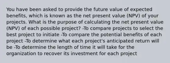 You have been asked to provide the future value of expected benefits, which is known as the net present value (NPV) of your projects. What is the purpose of calculating the net present value (NPV) of each possible project? -To compare projects to select the best project to initiate -To compare the potential benefits of each project -To determine what each project's anticipated return will be -To determine the length of time it will take for the organization to recover its investment for each project