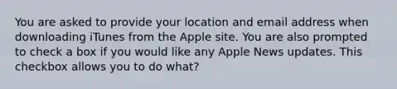 You are asked to provide your location and email address when downloading iTunes from the Apple site. You are also prompted to check a box if you would like any Apple News updates. This checkbox allows you to do what?