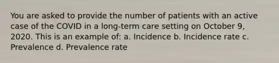 You are asked to provide the number of patients with an active case of the COVID in a long-term care setting on October 9, 2020. This is an example of: a. Incidence b. Incidence rate c. Prevalence d. Prevalence rate