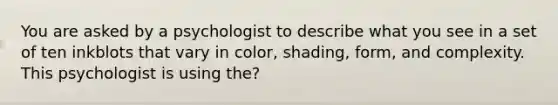 You are asked by a psychologist to describe what you see in a set of ten inkblots that vary in color, shading, form, and complexity. This psychologist is using the?