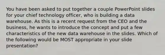 You have been asked to put together a couple PowerPoint slides for your chief technology officer, who is building a data warehouse. As this is a recent request from the CEO and the business, he wants to introduce the concept and put a few characteristics of the new data warehouse in the slides. Which of the following would be MOST appropriate in your slide presentation?