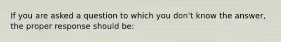 If you are asked a question to which you don't know the answer, the proper response should be: