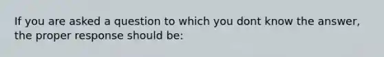 If you are asked a question to which you dont know the answer, the proper response should be: