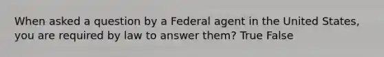 When asked a question by a Federal agent in the United States, you are required by law to answer them? True False