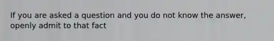 If you are asked a question and you do not know the answer, openly admit to that fact