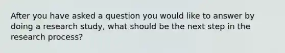 After you have asked a question you would like to answer by doing a research study, what should be the next step in the research process?