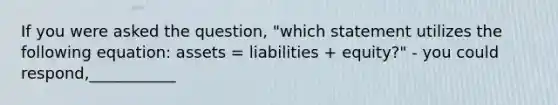 If you were asked the question, "which statement utilizes the following equation: assets = liabilities + equity?" - you could respond,___________