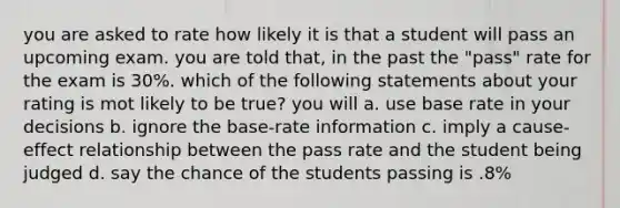 you are asked to rate how likely it is that a student will pass an upcoming exam. you are told that, in the past the "pass" rate for the exam is 30%. which of the following statements about your rating is mot likely to be true? you will a. use base rate in your decisions b. ignore the base-rate information c. imply a cause-effect relationship between the pass rate and the student being judged d. say the chance of the students passing is .8%