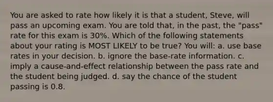 You are asked to rate how likely it is that a student, Steve, will pass an upcoming exam. You are told that, in the past, the "pass" rate for this exam is 30%. Which of the following statements about your rating is MOST LIKELY to be true? You will: a. use base rates in your decision. b. ignore the base-rate information. c. imply a cause-and-effect relationship between the pass rate and the student being judged. d. say the chance of the student passing is 0.8.