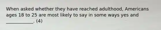 When asked whether they have reached adulthood, Americans ages 18 to 25 are most likely to say in some ways yes and ____________. (4)