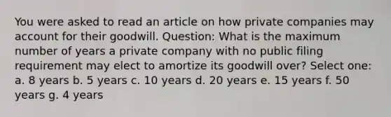 You were asked to read an article on how private companies may account for their goodwill. Question: What is the maximum number of years a private company with no public filing requirement may elect to amortize its goodwill over? Select one: a. 8 years b. 5 years c. 10 years d. 20 years e. 15 years f. 50 years g. 4 years