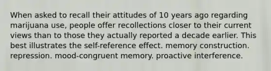 When asked to recall their attitudes of 10 years ago regarding marijuana use, people offer recollections closer to their current views than to those they actually reported a decade earlier. This best illustrates the self-reference effect. memory construction. repression. mood-congruent memory. proactive interference.