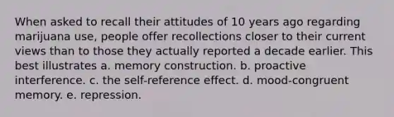 When asked to recall their attitudes of 10 years ago regarding marijuana use, people offer recollections closer to their current views than to those they actually reported a decade earlier. This best illustrates a. memory construction. b. proactive interference. c. the self-reference effect. d. mood-congruent memory. e. repression.