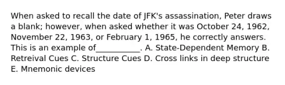 When asked to recall the date of JFK's assassination, Peter draws a blank; however, when asked whether it was October 24, 1962, November 22, 1963, or February 1, 1965, he correctly answers. This is an example of___________. A. State-Dependent Memory B. Retreival Cues C. Structure Cues D. Cross links in deep structure E. Mnemonic devices