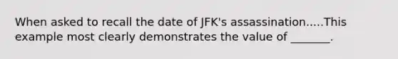 When asked to recall the date of JFK's assassination.....This example most clearly demonstrates the value of _______.