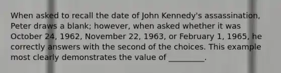 When asked to recall the date of John Kennedy's assassination, Peter draws a blank; however, when asked whether it was October 24, 1962, November 22, 1963, or February 1, 1965, he correctly answers with the second of the choices. This example most clearly demonstrates the value of _________.