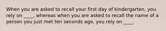 When you are asked to recall your first day of kindergarten, you rely on ____, whereas when you are asked to recall the name of a person you just met ten seconds ago, you rely on ____.