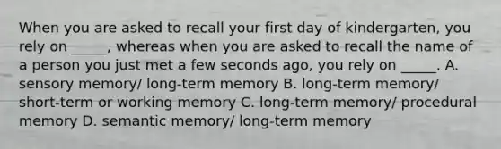 When you are asked to recall your first day of kindergarten, you rely on _____, whereas when you are asked to recall the name of a person you just met a few seconds ago, you rely on _____. A. sensory memory/ long-term memory B. long-term memory/ short-term or working memory C. long-term memory/ procedural memory D. semantic memory/ long-term memory