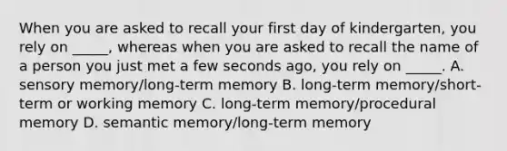 When you are asked to recall your first day of kindergarten, you rely on _____, whereas when you are asked to recall the name of a person you just met a few seconds ago, you rely on _____. A. sensory memory/long-term memory B. long-term memory/short-term or working memory C. long-term memory/procedural memory D. semantic memory/long-term memory