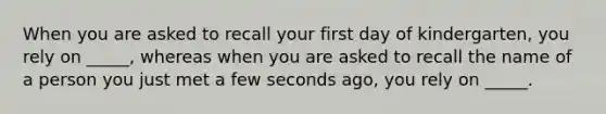 When you are asked to recall your first day of kindergarten, you rely on _____, whereas when you are asked to recall the name of a person you just met a few seconds ago, you rely on _____.