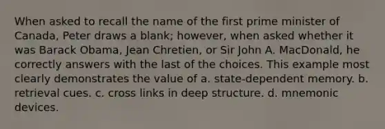 When asked to recall the name of the first prime minister of Canada, Peter draws a blank; however, when asked whether it was Barack Obama, Jean Chretien, or Sir John A. MacDonald, he correctly answers with the last of the choices. This example most clearly demonstrates the value of a. state-dependent memory. b. retrieval cues. c. cross links in deep structure. d. mnemonic devices.