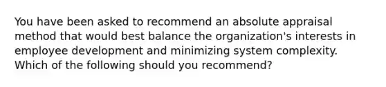 You have been asked to recommend an absolute appraisal method that would best balance the organization's interests in employee development and minimizing system complexity. Which of the following should you recommend?