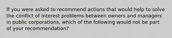 If you were asked to recommend actions that would help to solve the conflict of interest problems between owners and managers in public corporations, which of the following would not be part of your recommendation?